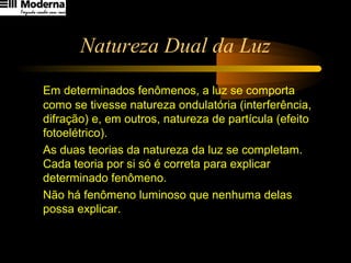 Natureza Dual da Luz
Em determinados fenômenos, a luz se comporta
como se tivesse natureza ondulatória (interferência,
difração) e, em outros, natureza de partícula (efeito
fotoelétrico).
As duas teorias da natureza da luz se completam.
Cada teoria por si só é correta para explicar
determinado fenômeno.
Não há fenômeno luminoso que nenhuma delas
possa explicar.
 