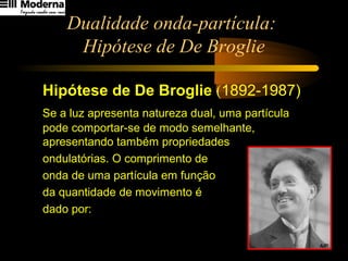 Dualidade onda-partícula:
Hipótese de De Broglie
Hipótese de De Broglie (1892-1987)
Se a luz apresenta natureza dual, uma partícula
pode comportar-se de modo semelhante,
apresentando também propriedades
ondulatórias. O comprimento de
onda de uma partícula em função
da quantidade de movimento é
dado por:
Q
h
=λ
 