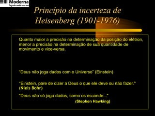 Princípio da incerteza de
Heisenberg (1901-1976)
Quanto maior a precisão na determinação da posição do elétron,
menor a precisão na determinação de sua quantidade de
movimento e vice-versa.
“Deus não joga dados com o Universo” (Einstein)
“Einstein, pare de dizer a Deus o que ele deve ou não fazer."
(Niels Bohr)
"Deus não só joga dados, como os esconde..."
(Stephen Hawking)
π4
h
Q ≥∆⋅∆x
 