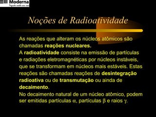 Noções de Radioatividade
As reações que alteram os núcleos atômicos são
chamadas reações nucleares.
A radioatividade consiste na emissão de partículas
e radiações eletromagnéticas por núcleos instáveis,
que se transformam em núcleos mais estáveis. Estas
reações são chamadas reações de desintegração
radioativa ou de transmutação ou ainda de
decaimento.
No decaimento natural de um núcleo atômico, podem
ser emitidas partículas α, partículas β e raios γ.
 