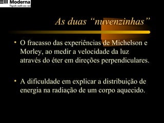 As duas “nuvenzinhas”
• O fracasso das experiências de Michelson e
Morley, ao medir a velocidade da luz
através do éter em direções perpendiculares.
• A dificuldade em explicar a distribuição de
energia na radiação de um corpo aquecido.
 