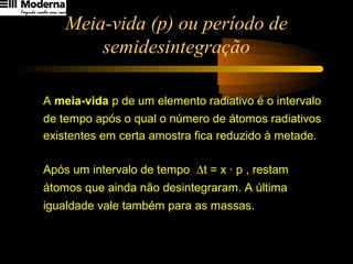 Meia-vida (p) ou período de
semidesintegração
A meia-vida p de um elemento radiativo é o intervalo
de tempo após o qual o número de átomos radiativos
existentes em certa amostra fica reduzido à metade.
Após um intervalo de tempo ∆t = x · p , restam
átomos que ainda não desintegraram. A última
igualdade vale também para as massas.
x
0
2
n
n =
 