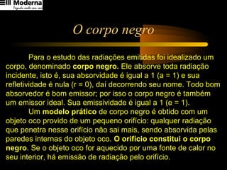 O corpo negro
Para o estudo das radiações emitidas foi idealizado um
corpo, denominado corpo negro. Ele absorve toda radiação
incidente, isto é, sua absorvidade é igual a 1 (a = 1) e sua
refletividade é nula (r = 0), daí decorrendo seu nome. Todo bom
absorvedor é bom emissor; por isso o corpo negro é também
um emissor ideal. Sua emissividade é igual a 1 (e = 1).
Um modelo prático de corpo negro é obtido com um
objeto oco provido de um pequeno orifício: qualquer radiação
que penetra nesse orifício não sai mais, sendo absorvida pelas
paredes internas do objeto oco. O orifício constitui o corpo
negro. Se o objeto oco for aquecido por uma fonte de calor no
seu interior, há emissão de radiação pelo orifício.
 