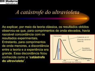 A catástrofe do ultravioleta
Ao explicar, por meio da teoria clássica, os resultados obtidos
observou-se que, para comprimentos de onda elevados, havia
razoável concordância com os
resultados experimentais.
Entretanto, para comprimentos
de onda menores, a discordância
entre a teoria e a experiência era
grande. Essa discordância ficou
conhecida como a “catástrofe
do ultravioleta”.
 
