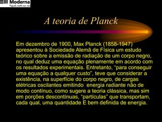 A teoria de Planck
Em dezembro de 1900, Max Planck (1858-1947)
apresentou à Sociedade Alemã de Física um estudo
teórico sobre a emissão de radiação de um corpo negro,
no qual deduz uma equação plenamente em acordo com
os resultados experimentais. Entretanto, “para conseguir
uma equação a qualquer custo”, teve que considerar a
existência, na superfície do corpo negro, de cargas
elétricas oscilantes emitindo energia radiante não de
modo contínuo, como sugere a teoria clássica, mas sim
em porções descontínuas, “partículas” que transportam,
cada qual, uma quantidade E bem definida de energia.
 
