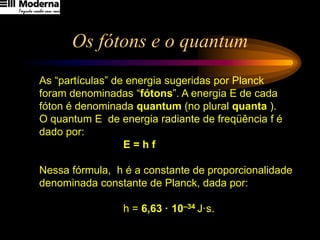Os fótons e o quantum
As “partículas” de energia sugeridas por Planck
foram denominadas “fótons”. A energia E de cada
fóton é denominada quantum (no plural quanta ).
O quantum E de energia radiante de freqüência f é
dado por:
E = h f
Nessa fórmula, h é a constante de proporcionalidade
denominada constante de Planck, dada por:
h = 6,63 · 10–34 J·s.
 