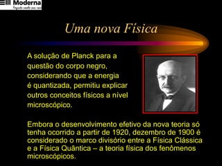 Uma nova Física
A solução de Planck para a
questão do corpo negro,
considerando que a energia
é quantizada, permitiu explicar
outros conceitos físicos a nível
microscópico.
Embora o desenvolvimento efetivo da nova teoria só
tenha ocorrido a partir de 1920, dezembro de 1900 é
considerado o marco divisório entre a Física Clássica
e a Física Quântica – a teoria física dos fenômenos
microscópicos.
 