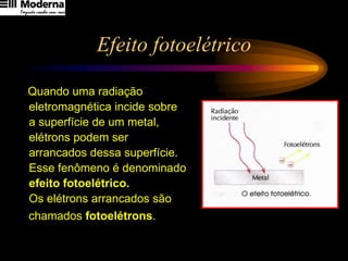 Efeito fotoelétrico
Quando uma radiação
eletromagnética incide sobre
a superfície de um metal,
elétrons podem ser
arrancados dessa superfície.
Esse fenômeno é denominado
efeito fotoelétrico.
Os elétrons arrancados são
chamados fotoelétrons.
 
