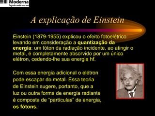 A explicação de Einstein
Einstein (1879-1955) explicou o efeito fotoelétrico
levando em consideração a quantização da
energia: um fóton da radiação incidente, ao atingir o
metal, é completamente absorvido por um único
elétron, cedendo-lhe sua energia hf.
Com essa energia adicional o elétron
pode escapar do metal. Essa teoria
de Einstein sugere, portanto, que a
luz ou outra forma de energia radiante
é composta de “partículas” de energia,
os fótons.
 