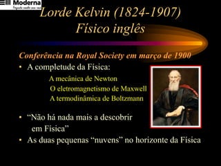 Lorde Kelvin (1824-1907)
Físico inglês
Conferência na Royal Society em março de 1900
• A completude da Física:
A mecânica de Newton
O eletromagnetismo de Maxwell
A termodinâmica de Boltzmann
• “Não há nada mais a descobrir
em Física”
• As duas pequenas “nuvens” no horizonte da Física
 