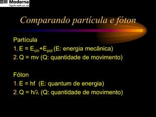 Comparando partícula e fóton
Partícula
1.E = Ecin+Epot (E: energia mecânica)
2.Q = mv (Q: quantidade de movimento)
Fóton
1.E = hf (E: quantum de energia)
2.Q = h/l (Q: quantidade de movimento)
 
