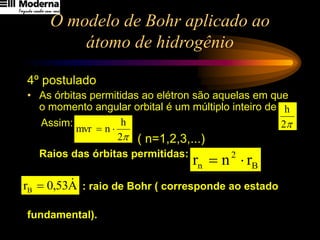 O modelo de Bohr aplicado ao
átomo de hidrogênio
4º postulado
• As órbitas permitidas ao elétron são aquelas em que
o momento angular orbital é um múltiplo inteiro de
Assim:
( n=1,2,3,...)
Raios das órbitas permitidas:
: raio de Bohr ( corresponde ao estado
fundamental).
2p
h

2
h
n
mvr 
=
B
2
n r
n
r 
=
A
53
,
0
rB

=

2
h
 