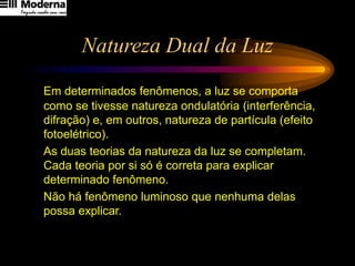 Natureza Dual da Luz
Em determinados fenômenos, a luz se comporta
como se tivesse natureza ondulatória (interferência,
difração) e, em outros, natureza de partícula (efeito
fotoelétrico).
As duas teorias da natureza da luz se completam.
Cada teoria por si só é correta para explicar
determinado fenômeno.
Não há fenômeno luminoso que nenhuma delas
possa explicar.
 