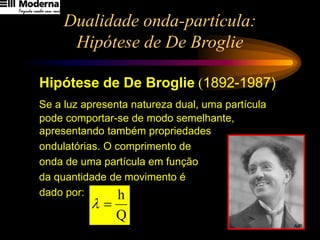 Dualidade onda-partícula:
Hipótese de De Broglie
Hipótese de De Broglie (1892-1987)
Se a luz apresenta natureza dual, uma partícula
pode comportar-se de modo semelhante,
apresentando também propriedades
ondulatórias. O comprimento de
onda de uma partícula em função
da quantidade de movimento é
dado por:
Q
h
=
l
 