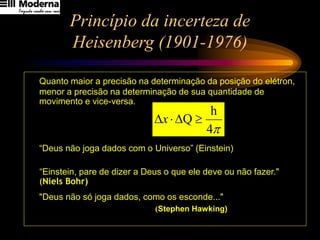 Princípio da incerteza de
Heisenberg (1901-1976)
Quanto maior a precisão na determinação da posição do elétron,
menor a precisão na determinação de sua quantidade de
movimento e vice-versa.
“Deus não joga dados com o Universo” (Einstein)
“Einstein, pare de dizer a Deus o que ele deve ou não fazer."
(Niels Bohr)
"Deus não só joga dados, como os esconde..."
(Stephen Hawking)

4
h
Q 


x
 