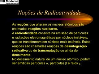 Noções de Radioatividade
As reações que alteram os núcleos atômicos são
chamadas reações nucleares.
A radioatividade consiste na emissão de partículas
e radiações eletromagnéticas por núcleos instáveis,
que se transformam em núcleos mais estáveis. Estas
reações são chamadas reações de desintegração
radioativa ou de transmutação ou ainda de
decaimento.
No decaimento natural de um núcleo atômico, podem
ser emitidas partículas , partículas  e raios .
 
