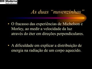 As duas “nuvenzinhas”
• O fracasso das experiências de Michelson e
Morley, ao medir a velocidade da luz
através do éter em direções perpendiculares.
• A dificuldade em explicar a distribuição de
energia na radiação de um corpo aquecido.
 