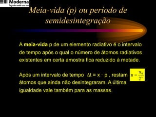 Meia-vida (p) ou período de
semidesintegração
A meia-vida p de um elemento radiativo é o intervalo
de tempo após o qual o número de átomos radiativos
existentes em certa amostra fica reduzido à metade.
Após um intervalo de tempo t = x · p , restam
átomos que ainda não desintegraram. A última
igualdade vale também para as massas.
x
0
2
n
n =
 