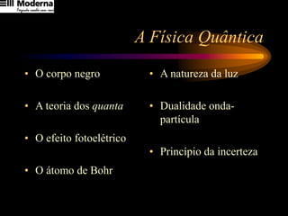 A Física Quântica
• O corpo negro
• A teoria dos quanta
• O efeito fotoelétrico
• O átomo de Bohr
• A natureza da luz
• Dualidade onda-
partícula
• Princípio da incerteza
 