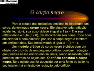 O corpo negro
Para o estudo das radiações emitidas foi idealizado um
corpo, denominado corpo negro. Ele absorve toda radiação
incidente, isto é, sua absorvidade é igual a 1 (a = 1) e sua
refletividade é nula (r = 0), daí decorrendo seu nome. Todo bom
absorvedor é bom emissor; por isso o corpo negro é também
um emissor ideal. Sua emissividade é igual a 1 (e = 1).
Um modelo prático de corpo negro é obtido com um
objeto oco provido de um pequeno orifício: qualquer radiação
que penetra nesse orifício não sai mais, sendo absorvida pelas
paredes internas do objeto oco. O orifício constitui o corpo
negro. Se o objeto oco for aquecido por uma fonte de calor no
seu interior, há emissão de radiação pelo orifício.
 