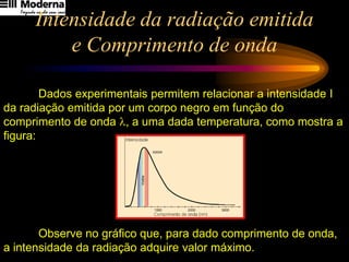 Intensidade da radiação emitida
e Comprimento de onda
Dados experimentais permitem relacionar a intensidade I
da radiação emitida por um corpo negro em função do
comprimento de onda l, a uma dada temperatura, como mostra a
figura:
Observe no gráfico que, para dado comprimento de onda,
a intensidade da radiação adquire valor máximo.
 