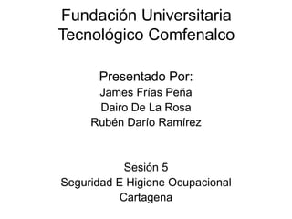Fundación Universitaria
Tecnológico Comfenalco

       Presentado Por:
      James Frías Peña
      Dairo De La Rosa
     Rubén Darío Ramírez


            Sesión 5
Seguridad E Higiene Ocupacional
           Cartagena
 
