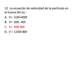 12. La ecuación de velocidad de la partícula en
el trama GH es :
A. V= -520+400t
B. V= 600 -40t
C. V= 600-80t
D. V = 1240+80t
 