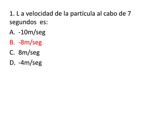 1. L a velocidad de la partícula al cabo de 7
segundos es:
A. -10m/seg
B. -8m/seg
C. 8m/seg
D. -4m/seg
 