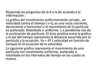 Responda las preguntas de la 8 a la de acuerdo a la
información:
La gráfica del movimiento uniformemente variado , en
velocidad contra el tiempo ( v-t), es una recta creciente,
decreciente u horizontal si el movimiento de la partícula
es acelerado. Retardado o uniforme. L a pendiente nos da
la aceleración de partícula. El área positiva entre la grafica
y el eje del tiempo representa la distancia recorrida por la
partícula y la ecuación. Vo + AT ( velocidad en función de
tiempo) Es la ecuación de la velocidad.
La siguiente grafica representa el movimiento de una
partícula con movimiento uniforme, acelerado o
retardado en los intervalos de tiempo en los cuales se
mueve.
 