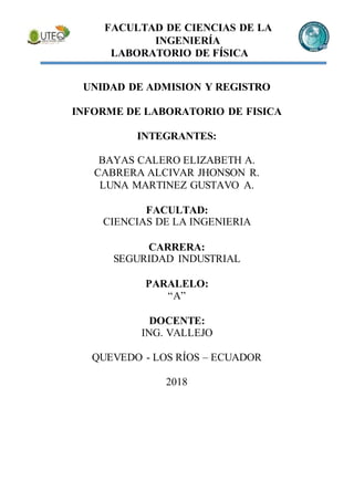 FACULTAD DE CIENCIAS DE LA
INGENIERÍA
LABORATORIO DE FÍSICA
UNIDAD DE ADMISION Y REGISTRO
INFORME DE LABORATORIO DE FISICA
INTEGRANTES:
BAYAS CALERO ELIZABETH A.
CABRERA ALCIVAR JHONSON R.
LUNA MARTINEZ GUSTAVO A.
FACULTAD:
CIENCIAS DE LA INGENIERIA
CARRERA:
SEGURIDAD INDUSTRIAL
PARALELO:
“A”
DOCENTE:
ING. VALLEJO
QUEVEDO - LOS RÍOS – ECUADOR
2018
 