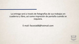 La entrega será a través de fotografías de sus trabajos en
cuaderno y libro, así como impresión de pantalla cuando se
requiera.
E-mail: facosta68@hotmail.com
 