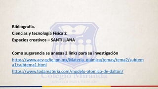 Bibliografía.
Ciencias y tecnología Física 2
Espacios creativos – SANTILLANA
Como sugerencia se anexas 2 links para su investigación
https://www.aev.cgfie.ipn.mx/Materia_quimica/temas/tema2/subtem
a1/subtema1.html
https://www.todamateria.com/modelo-atomico-de-dalton/
 