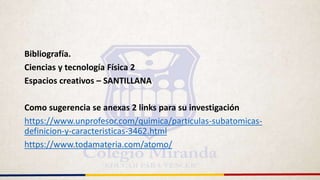 Bibliografía.
Ciencias y tecnología Física 2
Espacios creativos – SANTILLANA
Como sugerencia se anexas 2 links para su investigación
https://www.unprofesor.com/quimica/particulas-subatomicas-
definicion-y-caracteristicas-3462.html
https://www.todamateria.com/atomo/
 