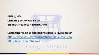 Bibliografía.
Ciencias y tecnología Física 2
Espacios creativos – SANTILLANA
Como sugerencia se anexan links para su investigación
https://www.nasa.gov/content/about-the-hubble-story
http://lmtgtm.org/?lang=es
 