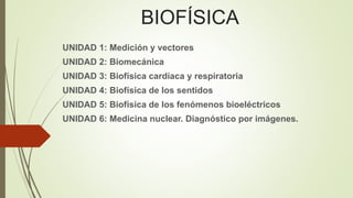 BIOFÍSICA 
UNIDAD 1: Medición y vectores 
UNIDAD 2: Biomecánica 
UNIDAD 3: Biofísica cardíaca y respiratoria 
UNIDAD 4: Biofísica de los sentidos 
UNIDAD 5: Biofísica de los fenómenos bioeléctricos 
UNIDAD 6: Medicina nuclear. Diagnóstico por imágenes. 
 