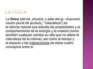 La física (del lat. physica, y este del gr. τὰ υυσικά,
neutro plural de υυσικός, "naturaleza") es
la ciencia natural que estudia las propiedades y el
comportamiento de la energía y la materia (como
también cualquier cambio en ella que no altere la
naturaleza de la misma), así como al tiempo y
el espacio y las interacciones de estos cuatro
conceptos entre sí.