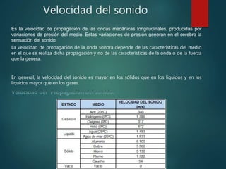 Velocidad del sonido
Es la velocidad de propagación de las ondas mecánicas longitudinales, producidas por
variaciones de presión del medio. Estas variaciones de presión generan en el cerebro la
sensación del sonido.
La velocidad de propagación de la onda sonora depende de las características del medio
en el que se realiza dicha propagación y no de las características de la onda o de la fuerza
que la genera.
En general, la velocidad del sonido es mayor en los sólidos que en los líquidos y en los
líquidos mayor que en los gases.
 
