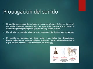 Propagacion del sonido
 El sonido se propaga de un lugar a otro, pero siempre lo hace a través de
un medio material, como el aire, el agua o la madera. En el vacío, el
sonido no puede propagarse, porque no hay medio natural.
 En el aire el sonido viaja a una velocidad de 340m. por segundo.
 El sonido se propaga en línea recta y en todas las direcciones.
Puede reflejarse en algunos objetos; entonces, parte del sonido vuelve al
lugar del que procede. Este fenómeno se llama eco.
 