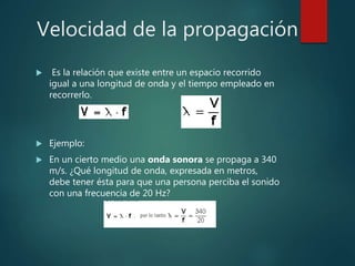 Velocidad de la propagación
 Es la relación que existe entre un espacio recorrido
igual a una longitud de onda y el tiempo empleado en
recorrerlo.
 Ejemplo:
 En un cierto medio una onda sonora se propaga a 340
m/s. ¿Qué longitud de onda, expresada en metros,
debe tener ésta para que una persona perciba el sonido
con una frecuencia de 20 Hz?
 