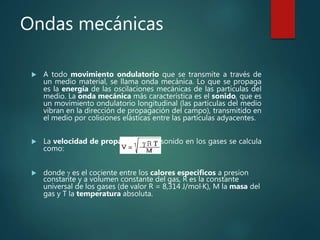 Ondas mecánicas
 A todo movimiento ondulatorio que se transmite a través de
un medio material, se llama onda mecánica. Lo que se propaga
es la energía de las oscilaciones mecánicas de las partículas del
medio. La onda mecánica más característica es el sonido, que es
un movimiento ondulatorio longitudinal (las partículas del medio
vibran en la dirección de propagación del campo), transmitido en
el medio por colisiones elásticas entre las partículas adyacentes.
 La velocidad de propagación del sonido en los gases se calcula
como:
 donde g es el cociente entre los calores especificos a presion
constante y a volumen constante del gas, R es la constante
universal de los gases (de valor R = 8,314 J/mol·K), M la masa del
gas y T la temperatura absoluta.
 