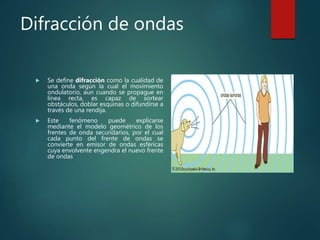 Difracción de ondas
 Se define difracción como la cualidad de
una onda según la cual el movimiento
ondulatorio, aun cuando se propague en
línea recta, es capaz de sortear
obstáculos, doblar esquinas o difundirse a
través de una rendija.
 Este fenómeno puede explicarse
mediante el modelo geométrico de los
frentes de onda secundarios, por el cual
cada punto del frente de ondas se
convierte en emisor de ondas esféricas
cuya envolvente engendra el nuevo frente
de ondas
 