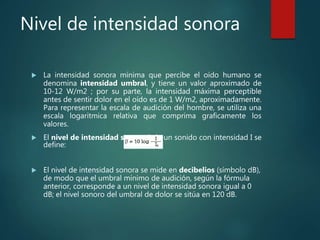 Nivel de intensidad sonora
 La intensidad sonora mínima que percibe el oído humano se
denomina intensidad umbral, y tiene un valor aproximado de
10-12 W/m2 ; por su parte, la intensidad máxima perceptible
antes de sentir dolor en el oído es de 1 W/m2, aproximadamente.
Para representar la escala de audición del hombre, se utiliza una
escala logaritmica relativa que comprima graficamente los
valores.
 El nivel de intensidad sonora b de un sonido con intensidad I se
define:
 El nivel de intensidad sonora se mide en decibelios (símbolo dB),
de modo que el umbral mínimo de audición, según la fórmula
anterior, corresponde a un nivel de intensidad sonora igual a 0
dB; el nivel sonoro del umbral de dolor se sitúa en 120 dB.
 