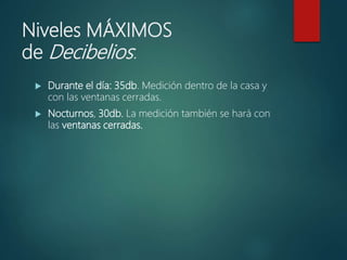 Niveles MÁXIMOS
de Decibelios:
 Durante el día: 35db. Medición dentro de la casa y
con las ventanas cerradas.
 Nocturnos, 30db. La medición también se hará con
las ventanas cerradas.
 