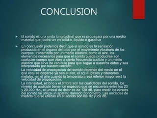 CONCLUSION
 El sonido es una onda longitudinal que se propagara por una medio
material que podrá ser en solid.o, liquido o gaseoso
 En conclusión podemos decir que el sonido es la sensación
producida en el órgano del oído por el movimiento vibratorio de los
cuerpos, transmitida por un medio elástico, como el aire, los
elementos necesarios para que el sonido pueda producirse son
cualquier cuerpo que vibre a cierta frecuencia audible y un medio
elástico que sirva de vehículo para que llegue a nuestros oídos y sea
interpretado por nuestro cerebro.
La velocidad de propagación del sonido depende del medio en el
que este se disperse ya sea el aire, el agua, gases y diferentes
metales, en el aire cuando la temperatura sea inferior mayor será la
velocidad de propagación.
La intensidad, el tono y el timbre son las cualidades del sonido, los
niveles de audición tienen un espectro que se encuentra entre los 20
y 20,000 Hz., el umbral de dolor es de 120 dB, para medir los niveles
del sonido se utiliza un aparato llamado Sonómetro. Las unidades de
medida que se utilizan en el sonido son los Hz y los dB.
 