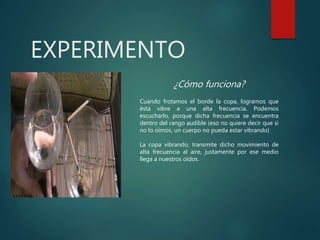 EXPERIMENTO
¿Cómo funciona?
Cuando frotamos el borde la copa, logramos que
ésta vibre a una alta frecuencia. Podemos
escucharlo, porque dicha frecuencia se encuentra
dentro del rango audible (eso no quiere decir que si
no lo oímos, un cuerpo no pueda estar vibrando)
La copa vibrando, transmite dicho movimiento de
alta frecuencia al aire, justamente por ese medio
llega a nuestros oídos.
 