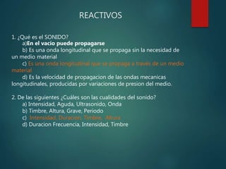 REACTIVOS
1. ¿Qué es el SONIDO?
a)En el vacío puede propagarse
b) Es una onda longitudinal que se propaga sin la necesidad de
un medio material
c) Es una onda longitudinal que se propaga a través de un medio
material
d) Es la velocidad de propagacion de las ondas mecanicas
longitudinales, producidas por variaciones de presion del medio.
2. De las siguientes ¿Cuáles son las cualidades del sonido?
a) Intensidad, Aguda, Ultrasonido, Onda
b) Timbre, Altura, Grave, Periodo
c) Intensidad, Duracion, Timbre, Altura
d) Duracion Frecuencia, Intensidad, Timbre
 