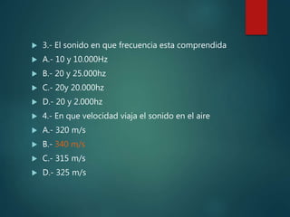  3.- El sonido en que frecuencia esta comprendida
 A.- 10 y 10.000Hz
 B.- 20 y 25.000hz
 C.- 20y 20.000hz
 D.- 20 y 2.000hz
 4.- En que velocidad viaja el sonido en el aire
 A.- 320 m/s
 B.- 340 m/s
 C.- 315 m/s
 D.- 325 m/s
 