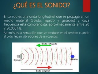 Además es la sensación que se produce en el cerebro cuando
al oído llegan vibraciones de un cuerpo.
El sonido es una onda longitudinal que se propaga en un
medio material (Solido, liquido y gaseoso) y cuya
frecuencia esta comprendida, aproximadamente entre 20
y 20.000 Hz.
 