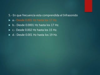 5.- En que frecuencia esta comprendida el Infrasonido
 a.- Desde 0.001 Hz hasta los 17 Hz.
 b.- Desde 0.0001 Hz hasta los 17 Hz.
 c.- Desde 0.002 Hz hasta los 15 Hz.
 d.- Desde 0.001 Hz hasta los 19 Hz.
 