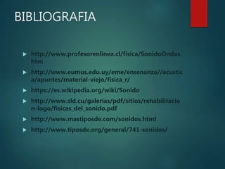 BIBLIOGRAFIA
 http://www.profesorenlinea.cl/fisica/SonidoOndas.
htm
 http://www.eumus.edu.uy/eme/ensenanza//acustic
a/apuntes/material-viejo/fisica_r/
 https://es.wikipedia.org/wiki/Sonido
 http://www.sld.cu/galerias/pdf/sitios/rehabilitacio
n-logo/fisicas_del_sonido.pdf
 http://www.mastiposde.com/sonidos.html
 http://www.tiposde.org/general/741-sonidos/
 